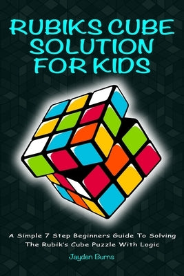 Rubiks Cube Solution for Kids: A Simple 7 Step Beginners Guide to Solving the Rubik's Cube Puzzle with Logic by Burns, Jayden