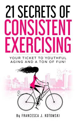 21 Secrets of Consistent Exercising: Your Ticket to Youthful Aging and a Ton of Fun! by Kotomski, Francesca Lewis