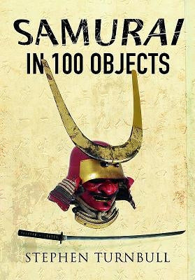 The Samurai in 100 Objects: The Fascinating World of the Samurai as Seen Through Arms and Armour, Places and Images by Turnbull, Stephen