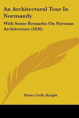 An Architectural Tour In Normandy: With Some Remarks On Norman Architecture (1836) by Knight, Henry Gally