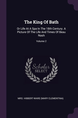The King Of Bath: Or Life At A Spa In The 18th Century. A Picture Of The Life And Times Of Beau Nash; Volume 2 by Mrs Hibbert-Ware (Mary Clementina)