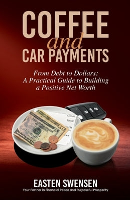 Coffee and Car Payments: From Debt to Dollars: A Practical Guide to Building a Positive Net Worth by Swensen, Easten