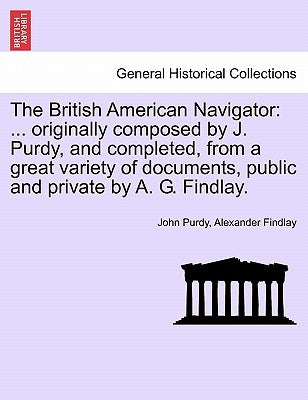 The British American Navigator: ... Originally Composed by J. Purdy, and Completed, from a Great Variety of Documents, Public and Private by A. G. Fin by Purdy, John