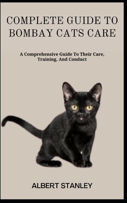 Complete Guide to Bombay Cats Care: A Comprehensive Guide To Their Care, Training, And Conduct by Stanley, Albert