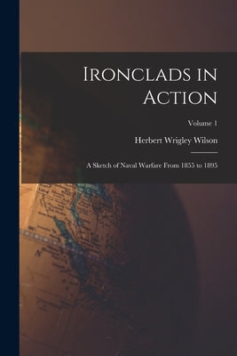 Ironclads in Action: A Sketch of Naval Warfare From 1855 to 1895; Volume 1 by Wilson, Herbert Wrigley