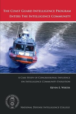 The Coast Guard Intelligence Program Enters the Intelligence Community: A Case Study of Congressional Influence on Intelligence Community Evolution by Wirth, Kevin E.