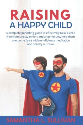 Raising a Happy Child: A complete parenting guide to effectively raise a child free from stress, anxiety and anger issues, help them overcome by Sullivan, Samantha L.
