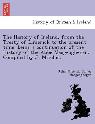The History of Ireland, from the Treaty of Limerick to the present time; being a continuation of the History of the Abbé Macgeoghegan. Compiled by Mitchel, John