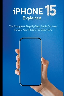 iPhone 15 Explained: The Complete Step-By-Step Guide On How To Use Your iPhone For Beginners by Lumiere, Voltaire
