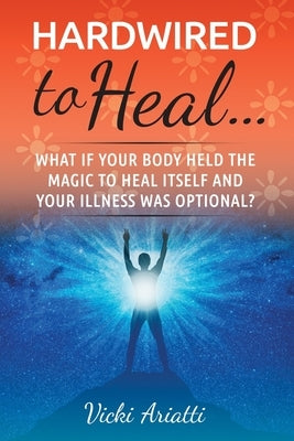 Hardwired to Heal...: What if Your Body Held the Magic to Heal Itself and Your Illness was Optimal? by Ariatti, Vicki