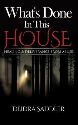 What's Done In This House: Healing & Deliverance From Abuse by Saddler, Deidra