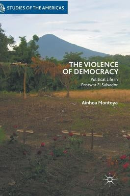 The Violence of Democracy: Political Life in Postwar El Salvador by Montoya, Ainhoa