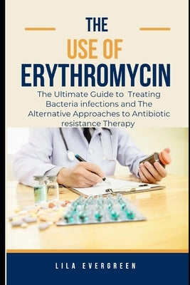 The Use of Erythromycin.: The Ultimate Guide to Treating Bacteria infections and The Alternative Approaches to Antibiotic resistance Therapy by Evergreen, Lila
