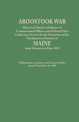 Aroostook War: Historical Sketch and Roster of Commissioned Officers and Enlisted Men Called Into Service for the Protection of the N by Maine Council