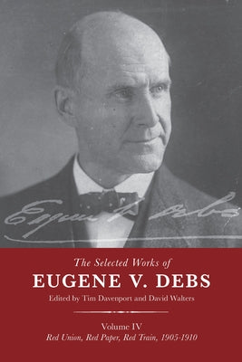 The Selected Works of Eugene V. Debs Vol. IV: Red Union, Red Paper, Red Train, 1905-1910 by Davenport, Tim