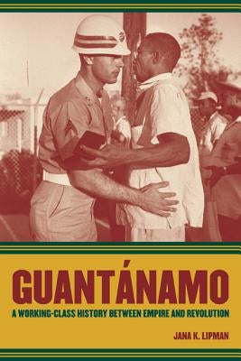 Guantanamo: A Working-Class History Between Empire and Revolution Volume 25 by Lipman, Jana K.