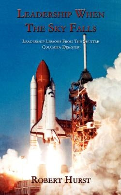 Leadership When the Sky Falls: Leadership Lessons from the Shuttle Columbia Disaster by Hurst, Robert