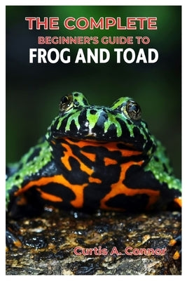 The Complete Beginner's Guide to Frog and Toad: A Step-By-Step Approach for Creating a Thriving Habitat, Choosing Beginners Friendly Species, And Esse by Connor, Curtis A.