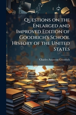 Questions on the Enlarged and Improved Edition of Goodrich's School History of the United States by Goodrich, Charles Augustus