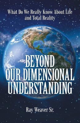 Beyond Our Dimensional Understanding: What Do We Really Know About Life and Total Reality by Weaver, Ray, Sr.