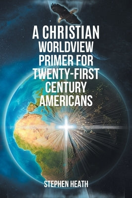 A Christian Worldview Primer for Twenty-First-Century Americans by Heath, Stephen