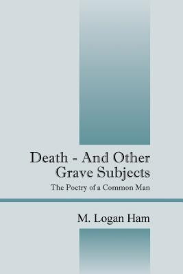Death - And Other Grave Subjects: The Poetry of a Common Man by Ham, M. Logan