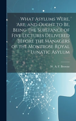 What Asylums Were, Are, and Ought to Be, Being the Substance of Five Lectures Delivered Before the Managers of the Montrose Royal Lunatic Asylum by Browne, W. A. F. (William Alexander F.