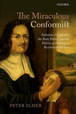 Miraculous Conformist: Valentine Greatrakes, the Body Politic, and the Politics of Healing in Restoration Britain by Elmer, Peter