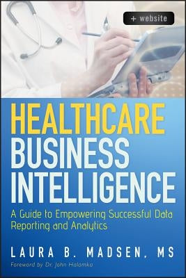 Healthcare Business Intelligence: A Guide to Empowering Successful Data Reporting and Analytics by Madsen, Laura