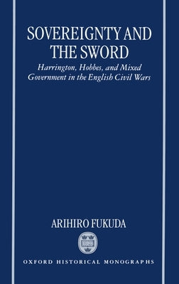 Sovereignty and the Sword: Harrington, Hobbes, and Mixed Government in the English Civil Wars by Fukuda, Arihiro