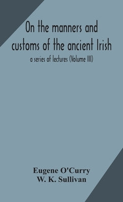 On the manners and customs of the ancient Irish: a series of lectures (Volume III) by O'Curry, Eugene