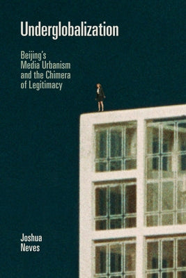 Underglobalization: Beijing's Media Urbanism and the Chimera of Legitimacy by Neves, Joshua