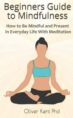 Beginners Guide to Mindfulness: How to Be Mindful and Present in Everyday Life With Meditation by Kent, Oliver