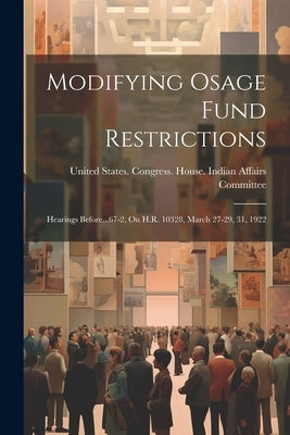 Modifying Osage Fund Restrictions: Hearings Before...67-2, On H.R. 10328, March 27-29, 31, 1922 by United States Congress House India