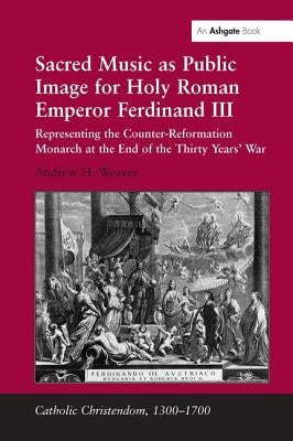 Sacred Music as Public Image for Holy Roman Emperor Ferdinand III: Representing the Counter-Reformation Monarch at the End of the Thirty Years' War by Weaver, Andrew H.