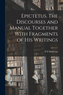 Epictetus [microform]. The Discourses and Manual Together With Fragments of his Writings by Matheson, P. E.