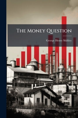 The Money Question: The 50% Fall in General Prices, the Evil Effects; the Remedy, Bimetallism at 16 to 1 and Governmental Control of Paper Money in Or by Shibley, George Henry