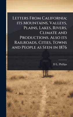 Letters From California; its Mountains, Valleys, Plains, Lakes, Rivers, Climate and Productions. Also its Railroads, Cities, Towns and People as Seen by Phillips, D. L. 1823-1880