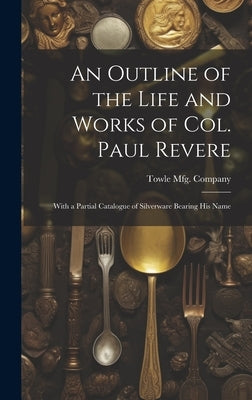 An Outline of the Life and Works of Col. Paul Revere: With a Partial Catalogue of Silverware Bearing his Name by Towle Mfg Company