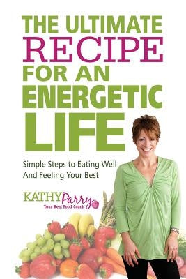 The Ultimate Recipe for an Energetic Life: Simple Steps to Eating Well and Feeling Your Best by Parry, Kathy