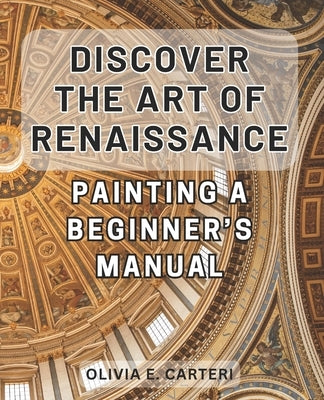 Discover the Art of Renaissance Painting: A Beginner's Manual: Unlock the Secrets of Timeless Masterpieces: Your Essential Guide to Renaissance Painti by Carteri, Olivia E.