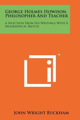 George Holmes Howison, Philosopher and Teacher: A Selection from His Writings with a Biographical Sketch by Buckham, John Wright