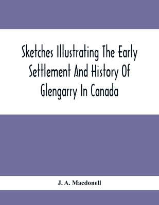 Sketches Illustrating The Early Settlement And History Of Glengarry In Canada: Relating Principally To The Revolutionary War Of 1775-83, The War Of 18 by A. Macdonell, J.
