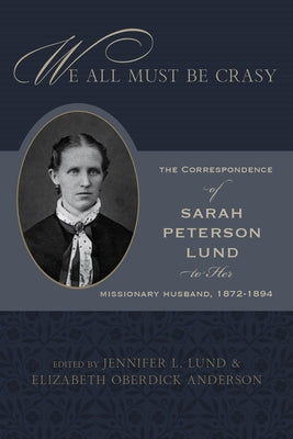 We All Must Be Crasy: The Correspondence of Sarah Peterson Lund to Her Missionary Husband, 1872-1894 by Lund, Jennifer L.