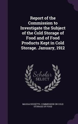 Report of the Commission to Investigate the Subject of the Cold Storage of Food and of Food Products Kept in Cold Storage. January, 1912 by Massachusetts Commission on Cold Storag