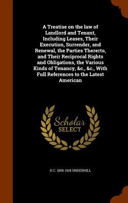 A Treatise on the law of Landlord and Tenant, Including Leases, Their Execution, Surrender, and Renewal, the Parties Thererto, and Their Reciprocal Ri by Underhill, H. C. 1858-1918