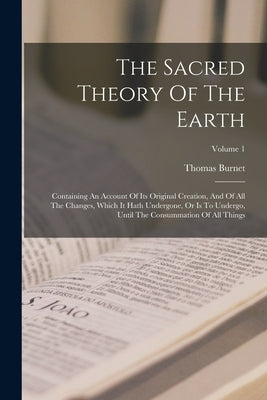 The Sacred Theory Of The Earth: Containing An Account Of Its Original Creation, And Of All The Changes, Which It Hath Undergone, Or Is To Undergo, Unt by Burnet, Thomas