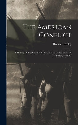 The American Conflict: A History Of The Great Rebellion In The United States Of America, 1860-'65 by Greeley, Horace