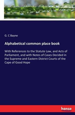 Alphabetical common place book: With References to the Statute Law, and Acts of Parliament, and with Notes of Cases Decided in the Supreme and Eastern by Bayne, G. C.