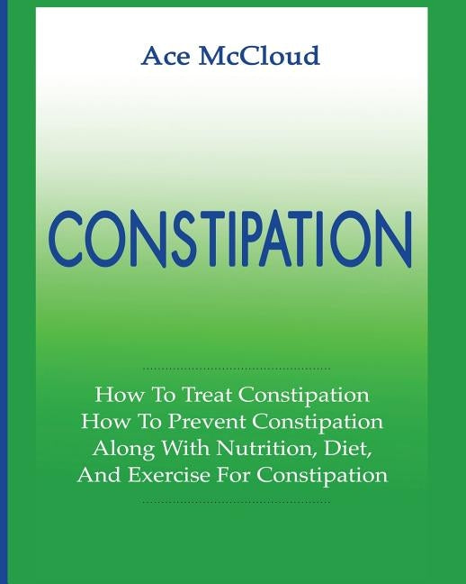 Constipation: How To Treat Constipation: How To Prevent Constipation: Along With Nutrition, Diet, And Exercise For Constipation by McCloud, Ace